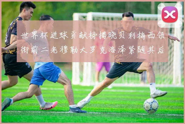 世界杯进球贡献榜揭晓贝利梅西领衔前二老穆勒大罗克洛泽紧随其后