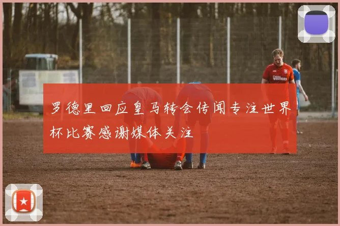 罗德里回应皇马转会传闻专注世界杯比赛感谢媒体关注