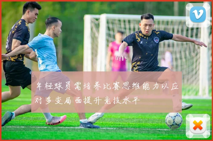 年轻球员需培养比赛思维能力以应对多变局面提升竞技水平