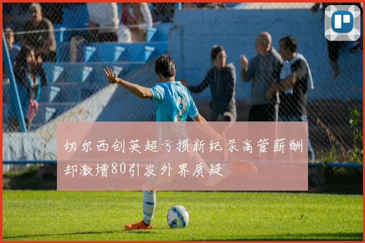 切尔西创英超亏损新纪录高管薪酬却激增80引发外界质疑