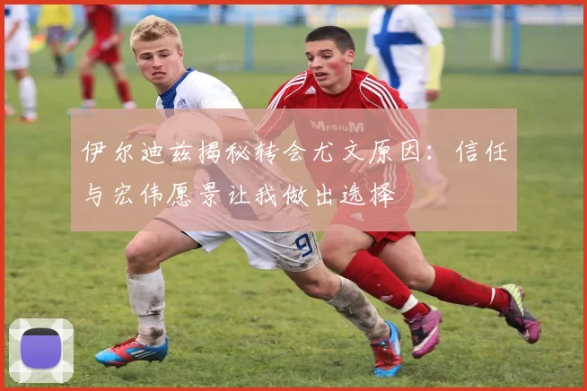 伊尔迪兹揭秘转会尤文原因：信任与宏伟愿景让我做出选择