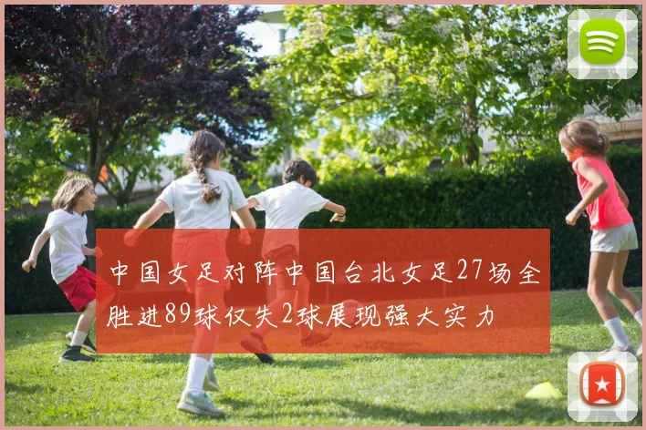 中国女足对阵中国台北女足27场全胜进89球仅失2球展现强大实力