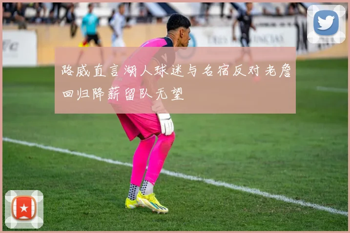 路威直言湖人球迷与名宿反对老詹回归降薪留队无望