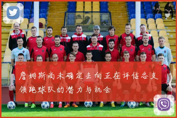 詹姆斯尚未确定去向正在评估各支领跑球队的潜力与机会