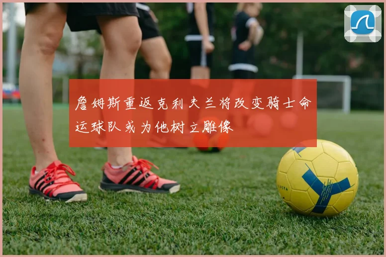 詹姆斯重返克利夫兰将改变骑士命运球队或为他树立雕像