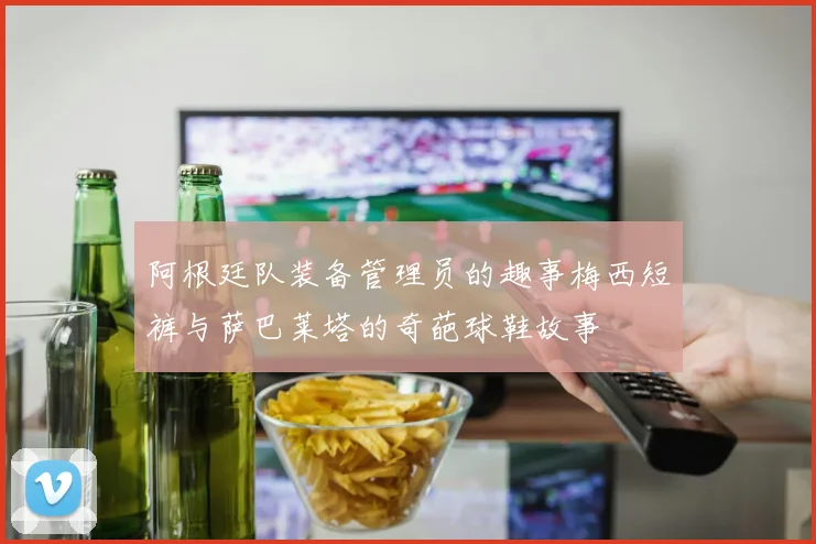 阿根廷队装备管理员的趣事梅西短裤与萨巴莱塔的奇葩球鞋故事