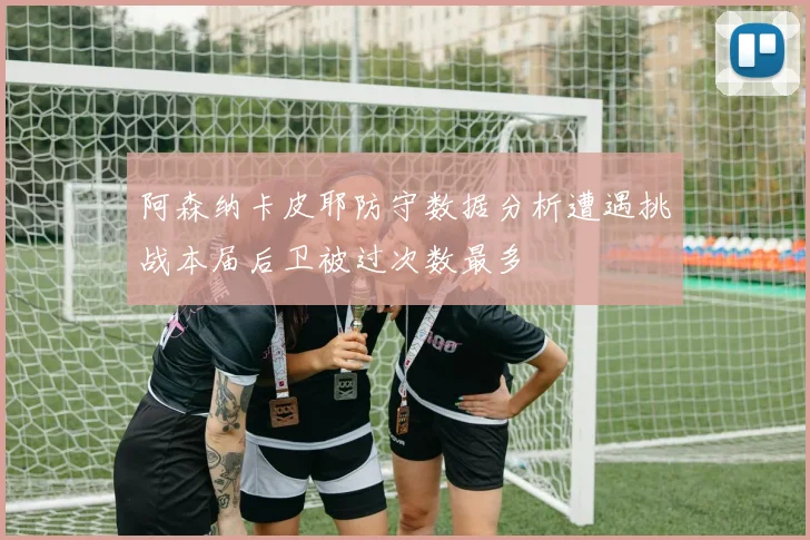 阿森纳卡皮耶防守数据分析遭遇挑战本届后卫被过次数最多