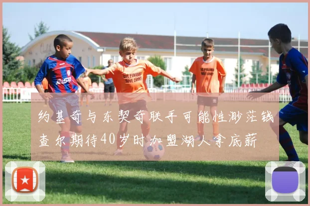 约基奇与东契奇联手可能性渺茫钱查尔期待40岁时加盟湖人拿底薪