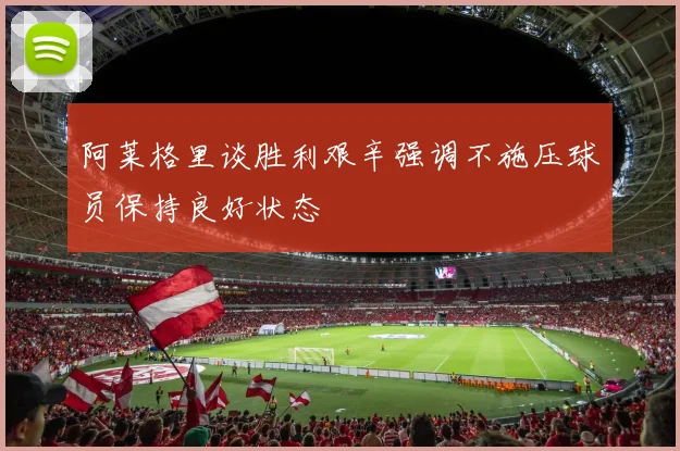 阿莱格里谈胜利艰辛强调不施压球员保持良好状态