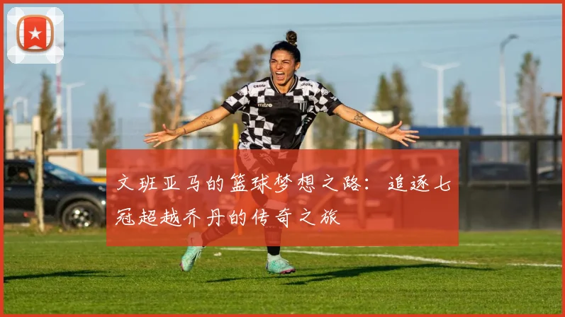 文班亚马的篮球梦想之路：追逐七冠超越乔丹的传奇之旅