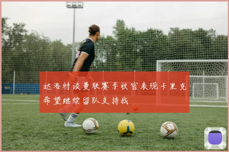 达洛特谈曼联赛季收官表现卡里克希望继续留队支持我