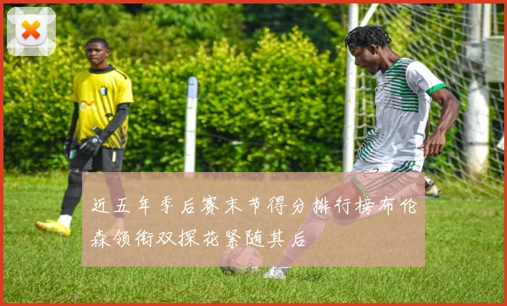 近五年季后赛末节得分排行榜布伦森领衔双探花紧随其后