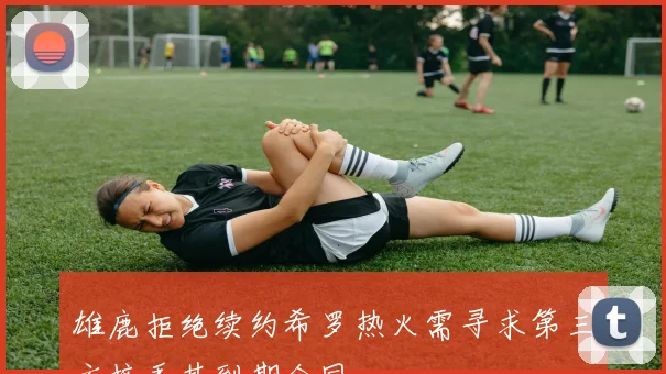 雄鹿拒绝续约希罗热火需寻求第三方接手其到期合同