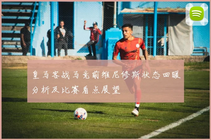 皇马客战马竞前维尼修斯状态回暖分析及比赛看点展望