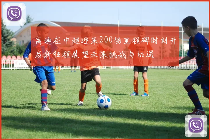 高迪在中超迎来200场里程碑时刻开启新征程展望未来挑战与机遇