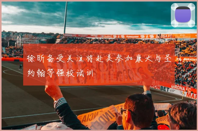 徐昕备受关注将赴美参加康大与圣约翰等强校试训