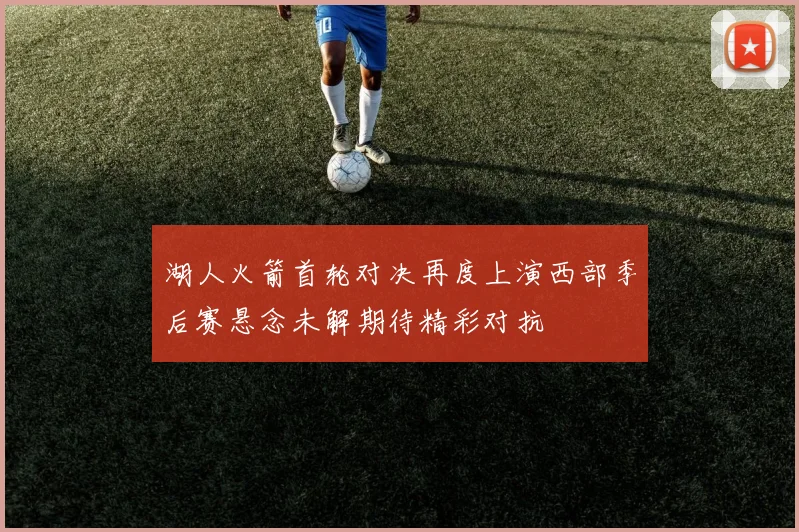 湖人火箭首轮对决再度上演西部季后赛悬念未解期待精彩对抗