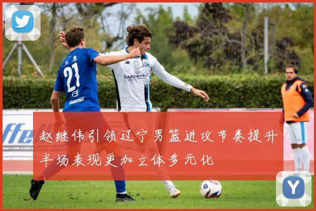 赵继伟引领辽宁男篮进攻节奏提升半场表现更加立体多元化