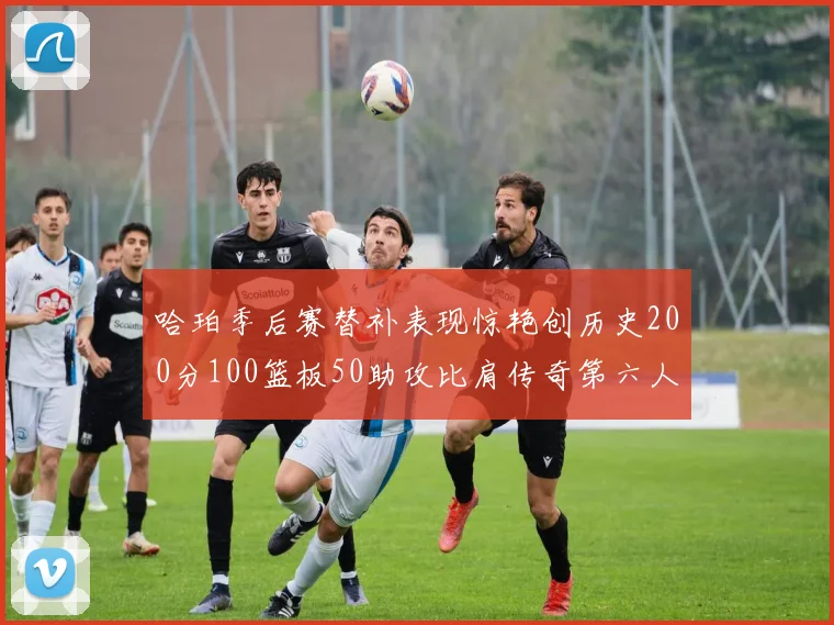 哈珀季后赛替补表现惊艳创历史200分100篮板50助攻比肩传奇第六人