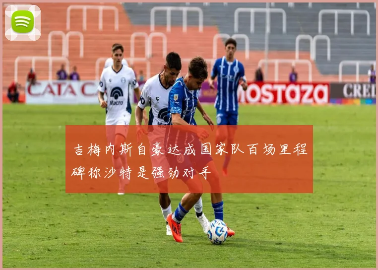 吉梅内斯自豪达成国家队百场里程碑称沙特是强劲对手