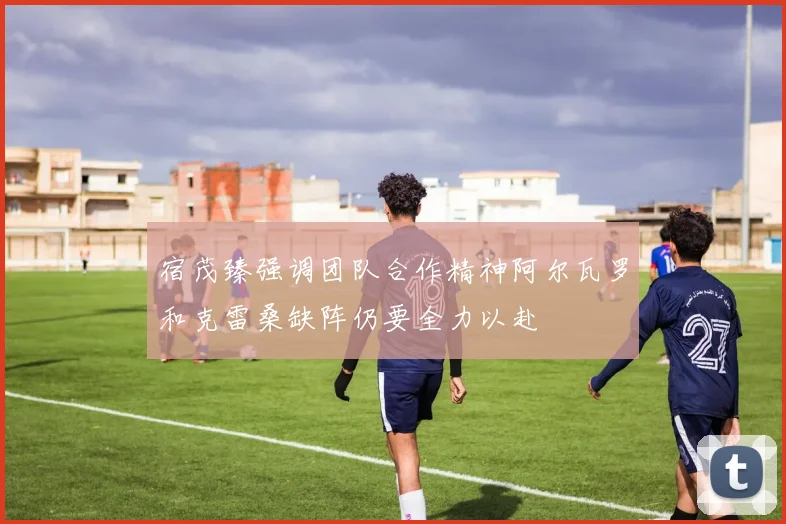 宿茂臻强调团队合作精神阿尔瓦罗和克雷桑缺阵仍要全力以赴