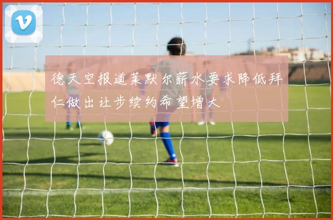 德天空报道莱默尔薪水要求降低拜仁做出让步续约希望增大