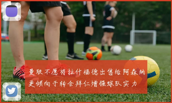 曼联不愿将拉什福德出售给阿森纳更倾向于转会拜仁增强球队实力