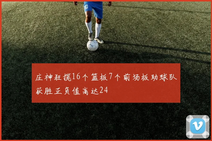 庄神狂揽16个篮板7个前场板助球队获胜正负值高达24