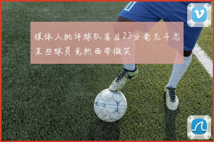 媒体人批评球队落后23分毫无斗志某些球员竟然面带微笑