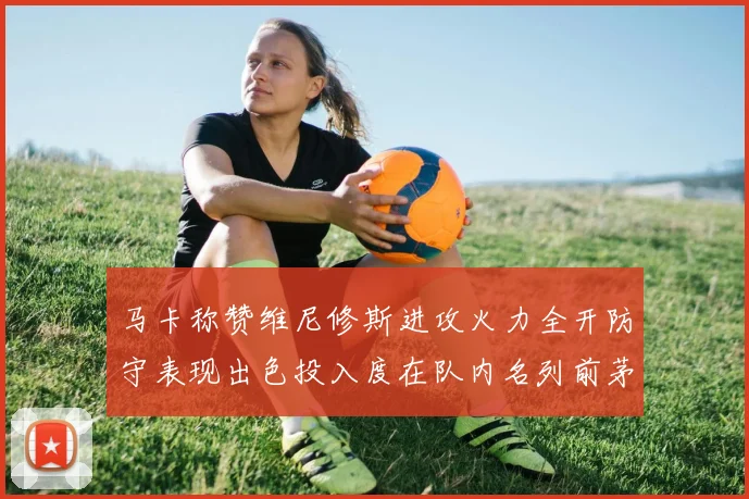 马卡称赞维尼修斯进攻火力全开防守表现出色投入度在队内名列前茅