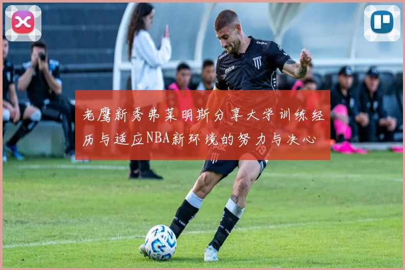 老鹰新秀弗莱明斯分享大学训练经历与适应NBA新环境的努力与决心
